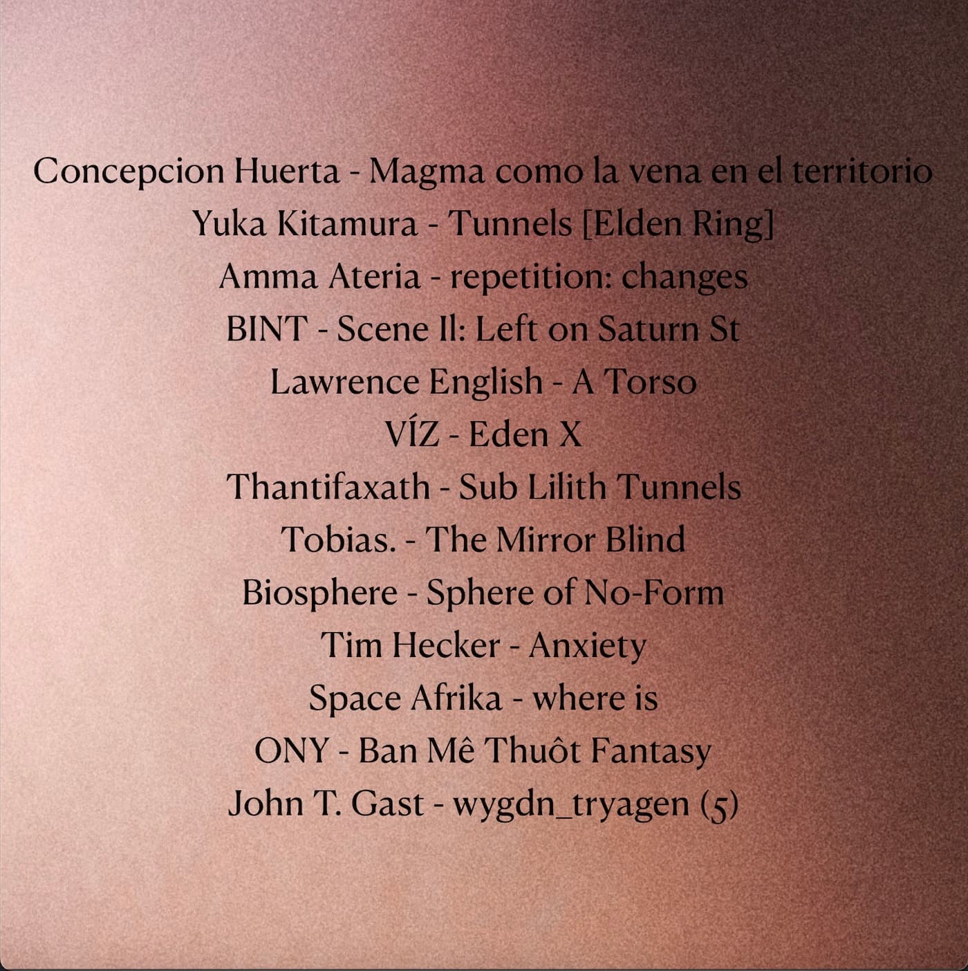 Tracklist: Concepcion Huerta - Magma como la vena en el territorio. Yuka Kitamura - Tunnels [Elden Ring]. Amma Ateria - repetition: changes. BINT - Scene Il: Left on Saturn St. Lawrence English - A Torso. VÍZ - Eden X. Thantifaxath - Sub Lilith Tunnels. Tobias. - The Mirror Blind. Biosphere - Sphere of No-Form. Tim Hecker - Anxiety. Space Afrika - where is. ONY - Ban Mê Thuột Fantasy. John T. Gast - wygdn_tryagen (5)