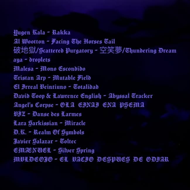 Artwork showing a tracklist with gothic text on top of a black background with very dark purple clouds or perhaps fog. The tracklist reads: Yugen Kala - Rakka Al Wootton - Facing The Horses Tail 破地獄/Scattered Purgatory - 空笑夢/Thundering Dream aya - droplets Malesa - Mono Escondido Tristan Arp - Mutable Field El Irreal Veintiuno - Totalidad David Toop & Lawrence English - Abyssal Tracker Angel's Corpse - OLA EINAI ENA PSEMA VÍZ - Danse des Larmes Lara Sarkissian - Miracle Đ.K. - Realm Of Symbols Javier Salazar - Toltec EMÆNUEL - Silver Spring MVLDEOJO - EL VACIO DESPUES DE ODIAR